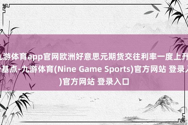 九游体育app官网欧洲好意思元期货交往利率一度上升10个基点-九游体育(Nine Game Sports)官方网站 登录入口