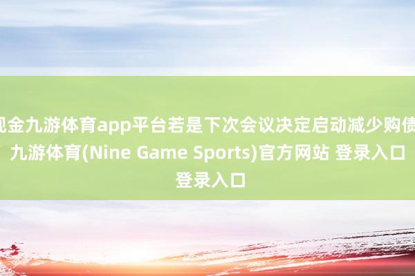 现金九游体育app平台若是下次会议决定启动减少购债-九游体育(Nine Game Sports)官方网站 登录入口