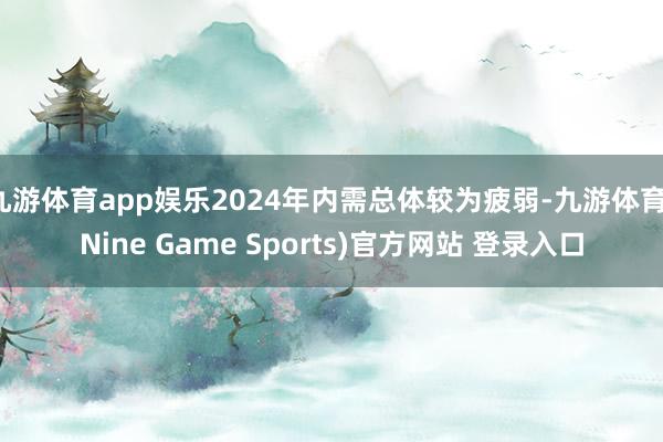 九游体育app娱乐2024年内需总体较为疲弱-九游体育(Nine Game Sports)官方网站 登录入口